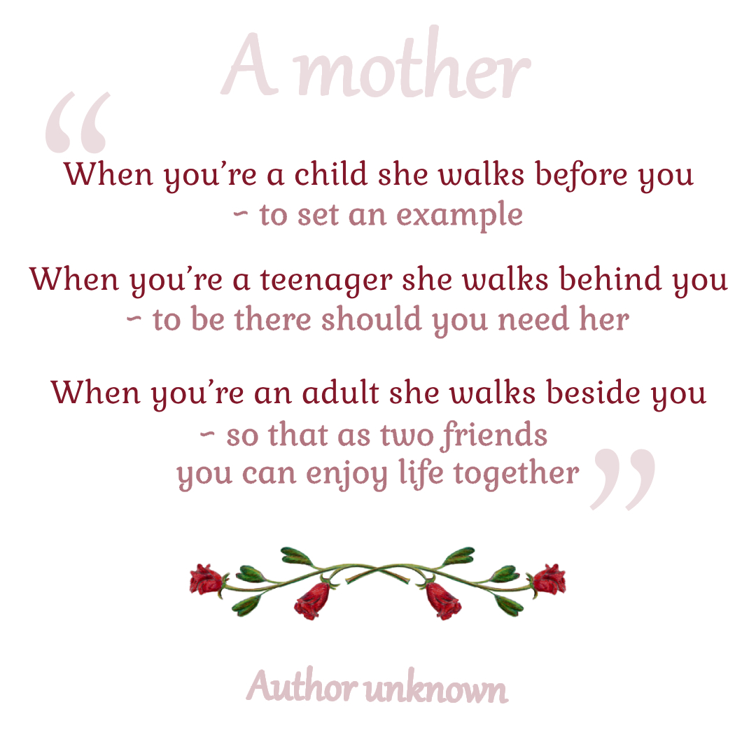 When you’re a child she walks before you ~ to set an example, When you’re a teenager she walks behind you ~ to be there should you need her, When you’re an adult she walks beside you ~ so that as two friends you can enjoy life together